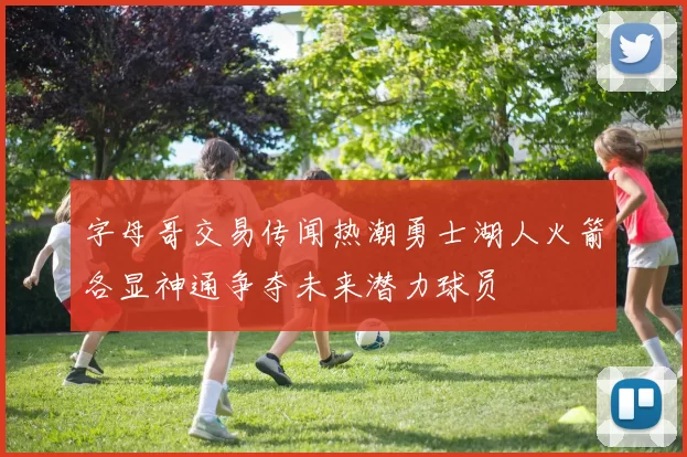 字母哥交易传闻热潮勇士湖人火箭各显神通争夺未来潜力球员