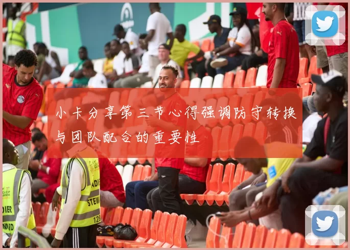 小卡分享第三节心得强调防守转换与团队配合的重要性