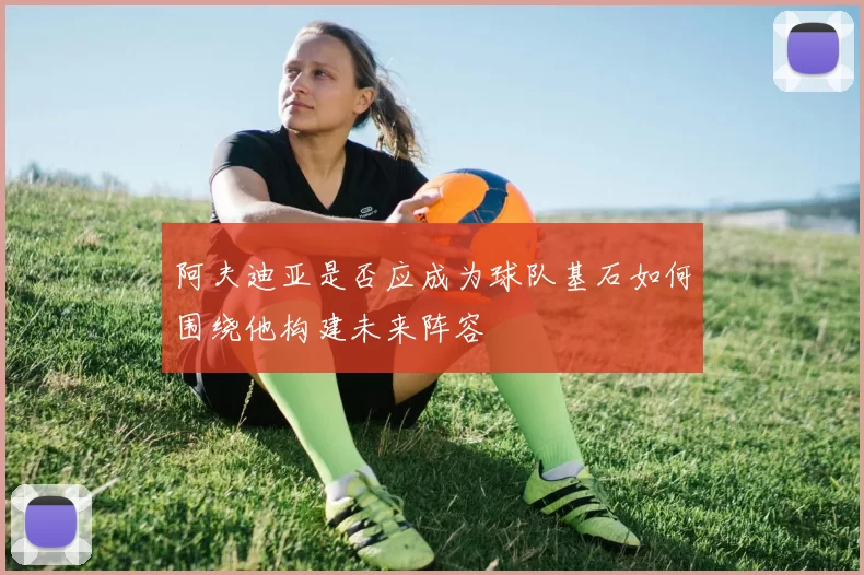 阿夫迪亚是否应成为球队基石如何围绕他构建未来阵容