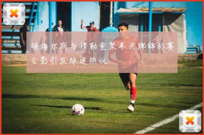 胡梅尔斯与穆勒重聚羊头牌锦标赛合影引发球迷热议