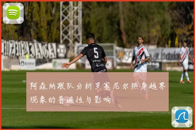 阿森纳跟队分析罗塞尼尔热身越界现象的普遍性与影响